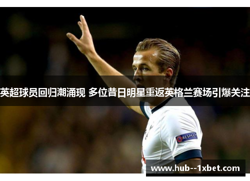 英超球员回归潮涌现 多位昔日明星重返英格兰赛场引爆关注