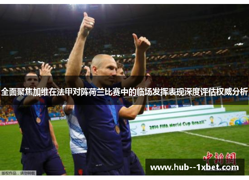 全面聚焦加维在法甲对阵荷兰比赛中的临场发挥表现深度评估权威分析