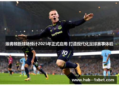 埃弗顿新球场预计2025年正式启用 打造现代化足球赛事体验