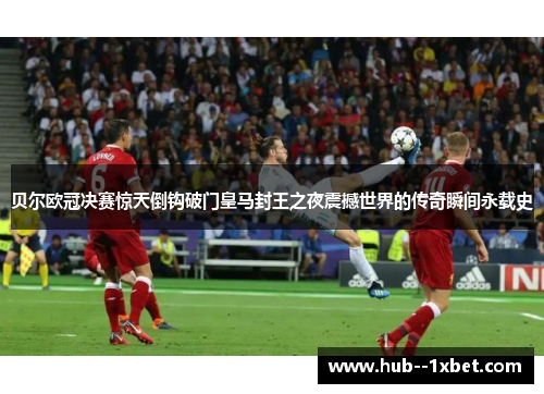 贝尔欧冠决赛惊天倒钩破门皇马封王之夜震撼世界的传奇瞬间永载史